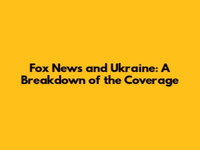 Fox News and Ukraine: A Breakdown of the Coverage
