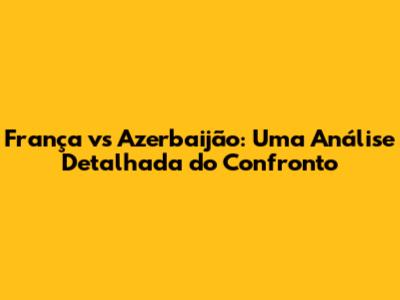 França vs Azerbaijão: Uma Análise Detalhada do Confronto