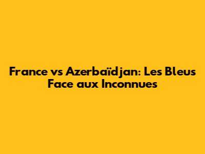 France vs Azerbaïdjan: Les Bleus Face aux Inconnues