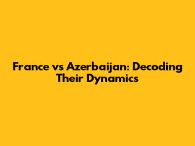 France vs Azerbaijan: Decoding Their Dynamics