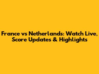 France vs Netherlands: Watch Live, Score Updates & Highlights