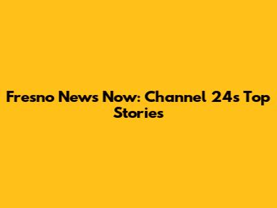 Fresno News Now: Channel 24's Top Stories