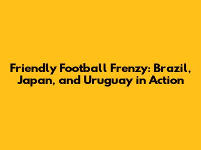 Friendly Football Frenzy: Brazil, Japan, and Uruguay in Action