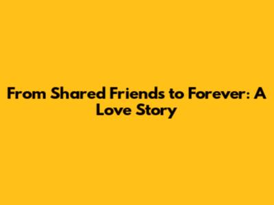 From Shared Friends to Forever: A Love Story