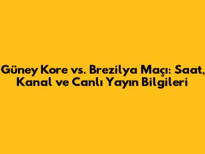 Güney Kore vs. Brezilya Maçı: Saat, Kanal ve Canlı Yayın Bilgileri