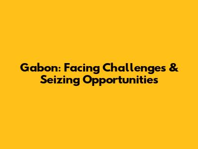 Gabon: Facing Challenges & Seizing Opportunities