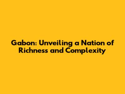 Gabon: Unveiling a Nation of Richness and Complexity