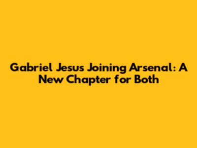 Gabriel Jesus Joining Arsenal: A New Chapter for Both