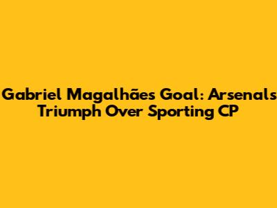 Gabriel Magalhães' Goal: Arsenal's Triumph Over Sporting CP