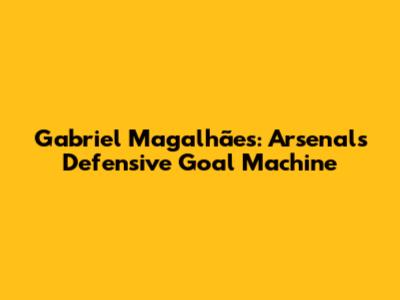 Gabriel Magalhães: Arsenal's Defensive Goal Machine