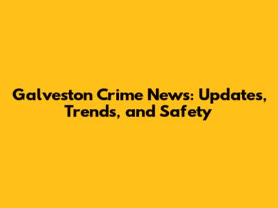 Galveston Crime News: Updates, Trends, and Safety