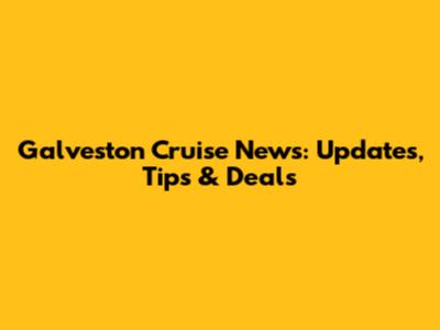 Galveston Cruise News: Updates, Tips & Deals
