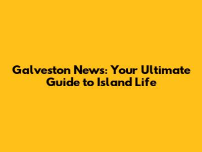 Galveston News: Your Ultimate Guide to Island Life