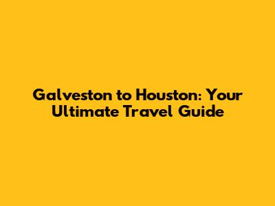 Galveston to Houston: Your Ultimate Travel Guide