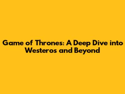 Game of Thrones: A Deep Dive into Westeros and Beyond