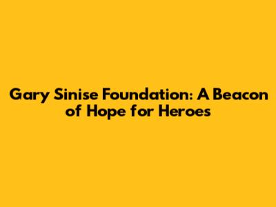 Gary Sinise Foundation: A Beacon of Hope for Heroes