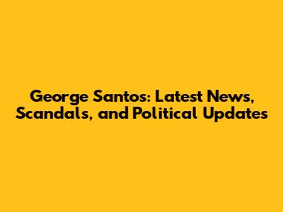 George Santos: Latest News, Scandals, and Political Updates