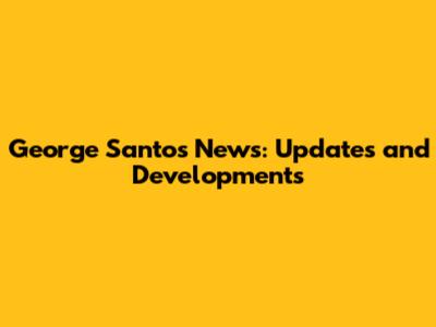 George Santos News: Updates and Developments