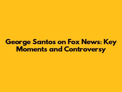 George Santos on Fox News: Key Moments and Controversy