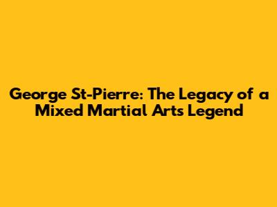 George St-Pierre: The Legacy of a Mixed Martial Arts Legend