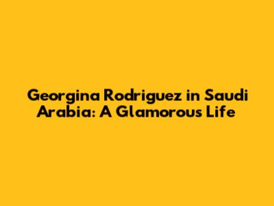 Georgina Rodriguez in Saudi Arabia: A Glamorous Life