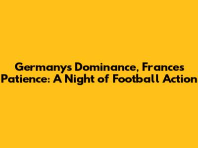 Germany's Dominance, France's Patience: A Night of Football Action