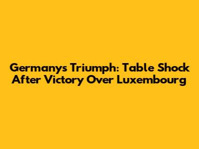 Germany's Triumph: Table Shock After Victory Over Luxembourg