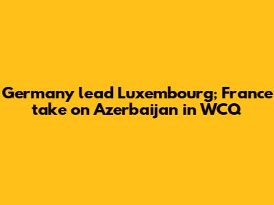 Germany lead Luxembourg; France take on Azerbaijan in WCQ