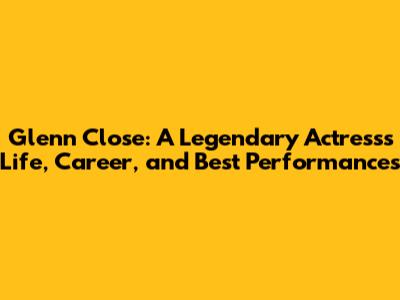 Glenn Close: A Legendary Actress's Life, Career, and Best Performances
