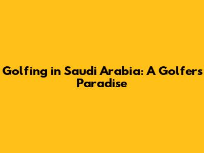 Golfing in Saudi Arabia: A Golfer's Paradise