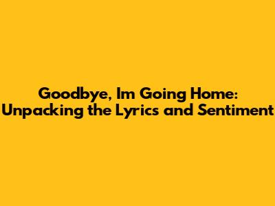 Goodbye, I'm Going Home: Unpacking the Lyrics and Sentiment
