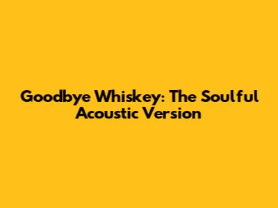 Goodbye Whiskey: The Soulful Acoustic Version