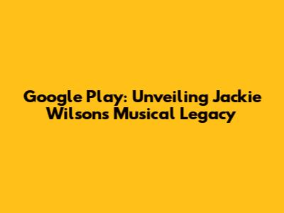 Google Play: Unveiling Jackie Wilson's Musical Legacy