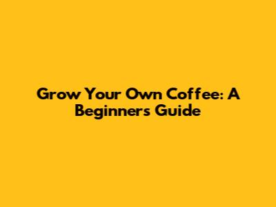 Grow Your Own Coffee: A Beginner's Guide