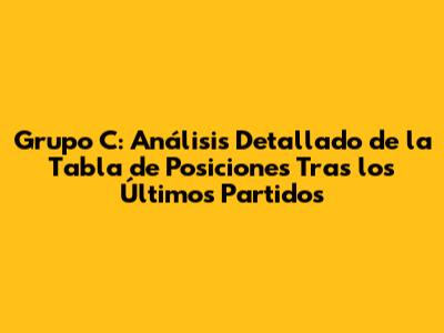 Grupo C: Análisis Detallado de la Tabla de Posiciones Tras los Últimos Partidos
