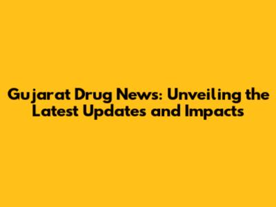 Gujarat Drug News: Unveiling the Latest Updates and Impacts
