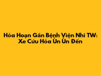 Hỏa Hoạn Gần Bệnh Viện Nhi TW: Xe Cứu Hỏa Ùn Ùn Đến