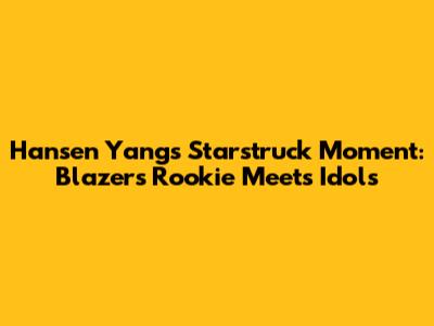 Hansen Yang's Starstruck Moment: Blazers Rookie Meets Idols
