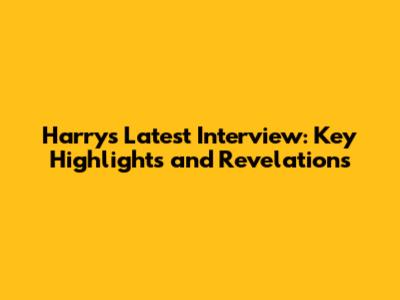 Harry's Latest Interview: Key Highlights and Revelations