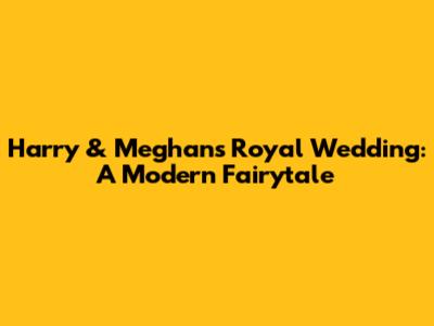 Harry & Meghan's Royal Wedding: A Modern Fairytale