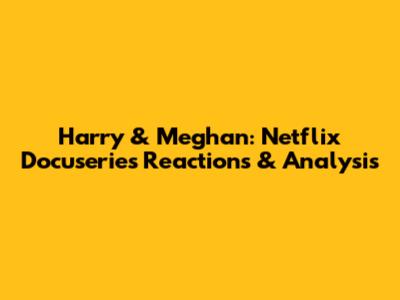 Harry & Meghan: Netflix Docuseries Reactions & Analysis
