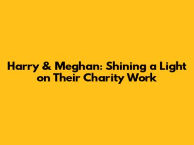 Harry & Meghan: Shining a Light on Their Charity Work