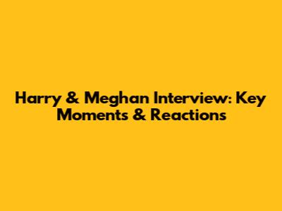 Harry & Meghan Interview: Key Moments & Reactions