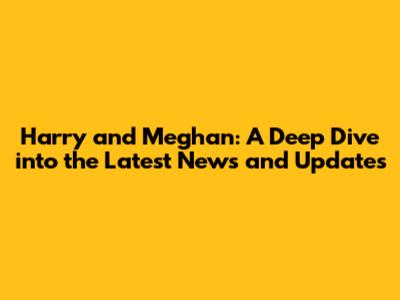 Harry and Meghan: A Deep Dive into the Latest News and Updates