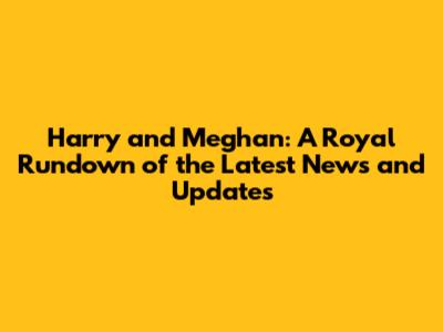 Harry and Meghan: A Royal Rundown of the Latest News and Updates