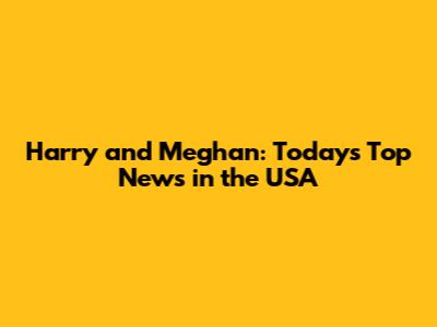Harry and Meghan: Today's Top News in the USA