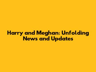 Harry and Meghan: Unfolding News and Updates