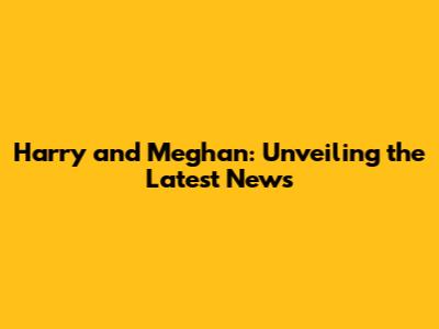 Harry and Meghan: Unveiling the Latest News