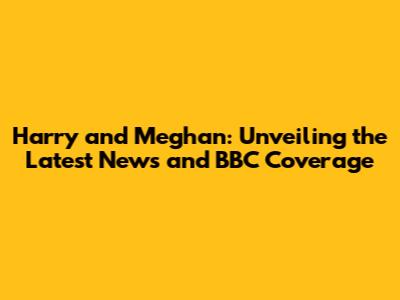 Harry and Meghan: Unveiling the Latest News and BBC Coverage