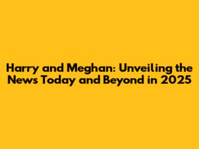 Harry and Meghan: Unveiling the News Today and Beyond in 2025